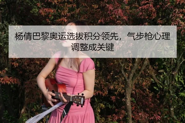 杨倩巴黎奥运选拔积分领先，气步枪心理调整成关键